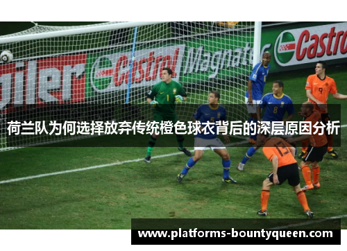 荷兰队为何选择放弃传统橙色球衣背后的深层原因分析