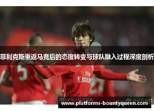 菲利克斯重返马竞后的态度转变与球队融入过程深度剖析 菲利克斯重返马竞后的态度转变与球队融入过程深度剖析