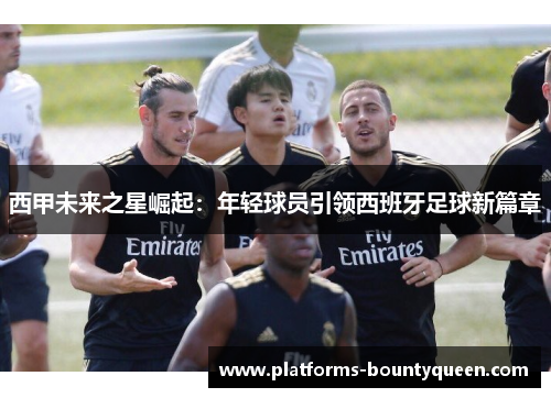 西甲未来之星崛起:年轻球员引领西班牙足球新篇章 西甲未来之星崛起:年轻球员引领西班牙足球新篇章