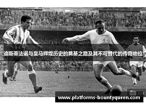 迪斯蒂法诺与皇马辉煌历史的奠基之路及其不可替代的传奇地位