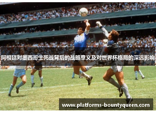 阿根廷对墨西哥生死战背后的战略意义及对世界杯格局的深远影响