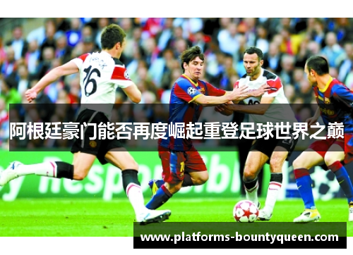 阿根廷豪门能否再度崛起重登足球世界之巅 阿根廷豪门能否再度崛起重登足球世界之巅