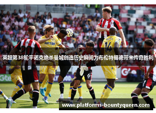 英超第38轮平诺克绝杀曼城创造历史瞬间为布伦特福德带来传奇胜利