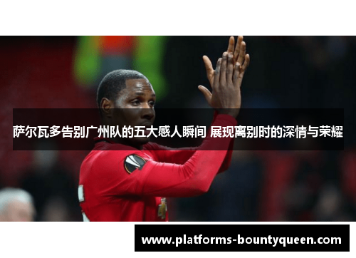 萨尔瓦多告别广州队的五大感人瞬间 展现离别时的深情与荣耀