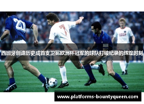 西班牙创造历史成首支卫冕欧洲杯冠军的球队打破纪录的辉煌时刻