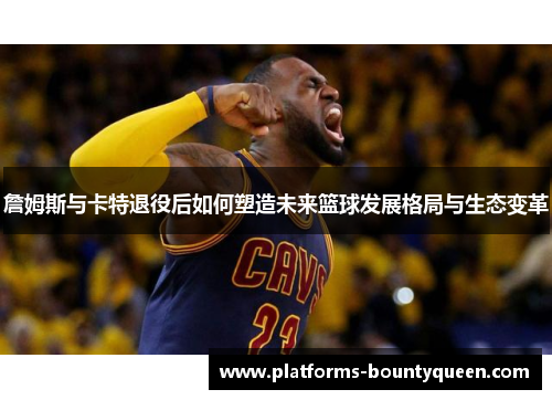詹姆斯与卡特退役后如何塑造未来篮球发展格局与生态变革
