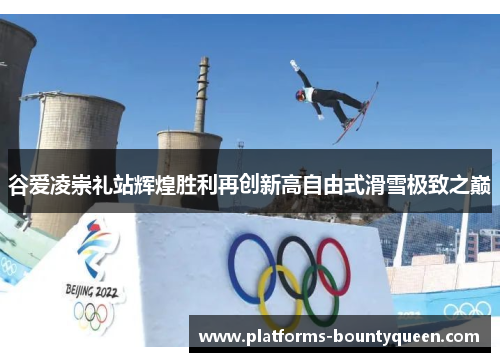 谷爱凌崇礼站辉煌胜利再创新高自由式滑雪极致之巅