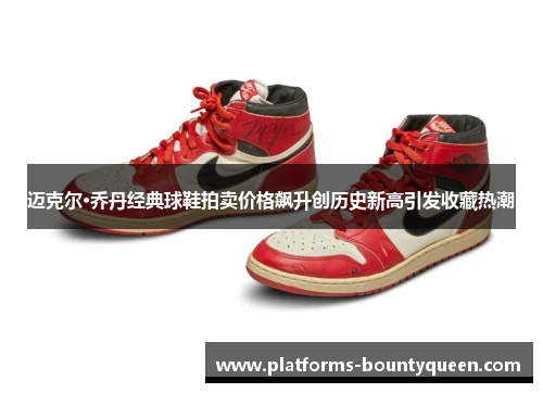迈克尔·乔丹经典球鞋拍卖价格飙升创历史新高引发收藏热潮 迈克尔·乔丹经典球鞋拍卖价格飙升创历史新高引发收藏热潮