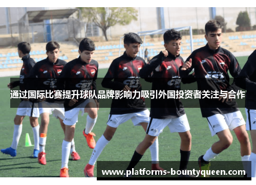 通过国际比赛提升球队品牌影响力吸引外国投资者关注与合作 通过国际比赛提升球队品牌影响力吸引外国投资者关注与合作