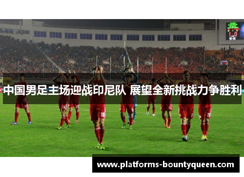 中国男足主场迎战印尼队 展望全新挑战力争胜利 中国男足主场迎战印尼队 展望全新挑战力争胜利