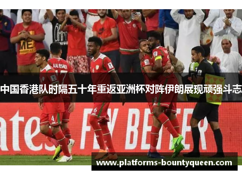 中国香港队时隔五十年重返亚洲杯对阵伊朗展现顽强斗志