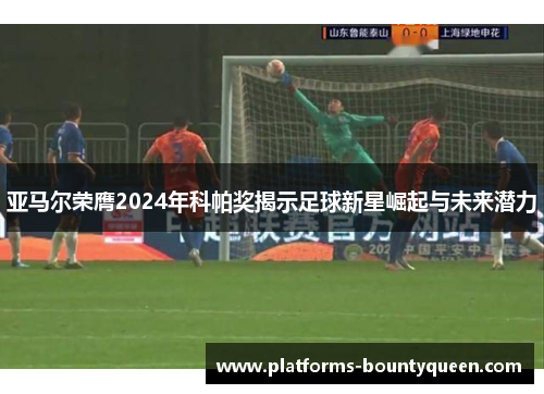 亚马尔荣膺2024年科帕奖揭示足球新星崛起与未来潜力 亚马尔荣膺2024年科帕奖揭示足球新星崛起与未来潜力