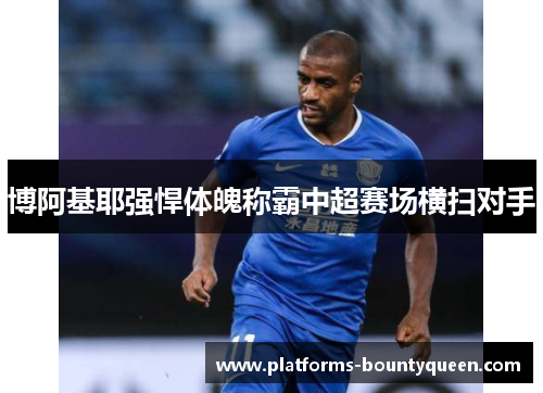 博阿基耶强悍体魄称霸中超赛场横扫对手