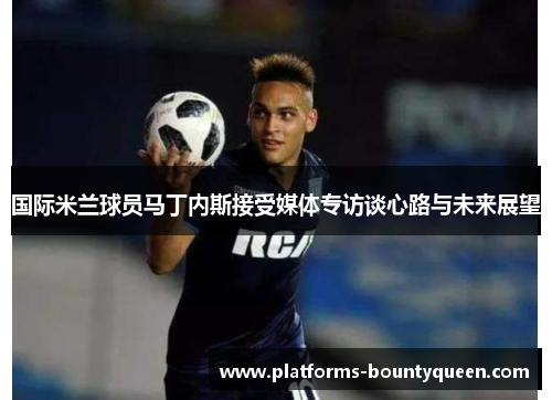 国际米兰球员马丁内斯接受媒体专访谈心路与未来展望