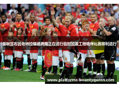 曼联宣布因老特拉福德漏雨正在进行临时加盖工程确保比赛顺利进行 曼联宣布因老特拉福德漏雨正在进行临时加盖工程确保比赛顺利进行