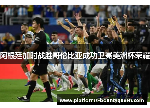 阿根廷加时战胜哥伦比亚成功卫冕美洲杯荣耀 阿根廷加时战胜哥伦比亚成功卫冕美洲杯荣耀