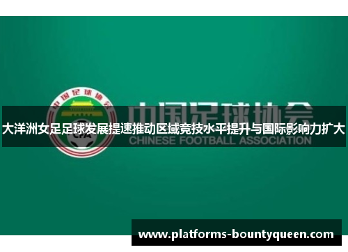 大洋洲女足足球发展提速推动区域竞技水平提升与国际影响力扩大 大洋洲女足足球发展提速推动区域竞技水平提升与国际影响力扩大